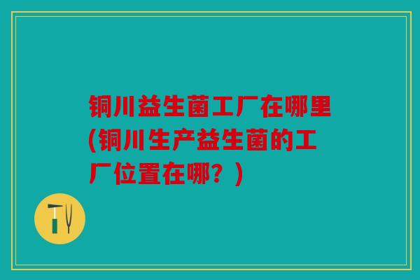 铜川益生菌工厂在哪里(铜川生产益生菌的工厂位置在哪?) 铜川益生菌工厂在哪里(铜川生产益生菌的工厂位置在哪?)