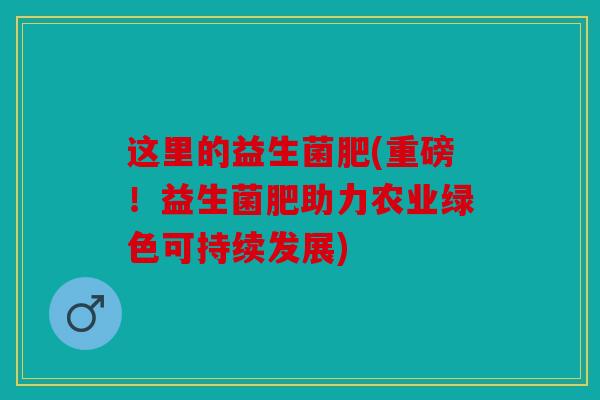 这里的益生菌肥(重磅!益生菌肥助力农业绿色可持续发展) 这里的益生菌肥(重磅!益生菌肥助力农业绿色可持续发展)