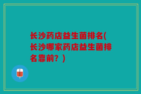 长沙药店益生菌排名(长沙哪家药店益生菌排名靠前？)