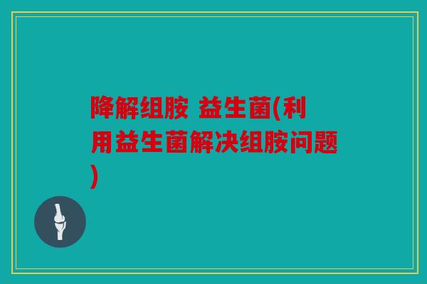 降解组胺 益生菌(利用益生菌解决组胺问题) 降解组胺 益生菌(利用益生菌解决组胺问题)