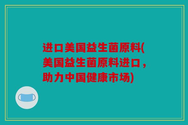 进口美国益生菌原料(美国益生菌原料进口,助力中国健康市场) 进口美国益生菌原料(美国益生菌原料进口,助力中国健康市场)