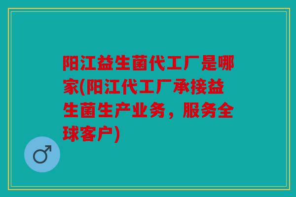 阳江益生菌代工厂是哪家(阳江代工厂承接益生菌生产业务，服务全球客户)