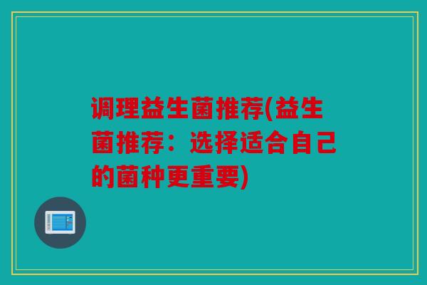 调理益生菌推荐(益生菌推荐:选择适合自己的菌种更重要) 调理益生菌推荐(益生菌推荐:选择适合自己的菌种更重要)
