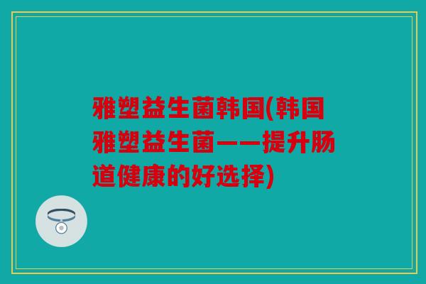 雅塑益生菌韩国(韩国雅塑益生菌——提升肠道健康的好选择) 雅塑益生菌韩国(韩国雅塑益生菌——提升肠道健康的好选择)