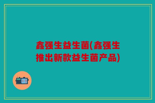 鑫强生益生菌(鑫强生推出新款益生菌产品) 鑫强生益生菌(鑫强生推出新款益生菌产品)
