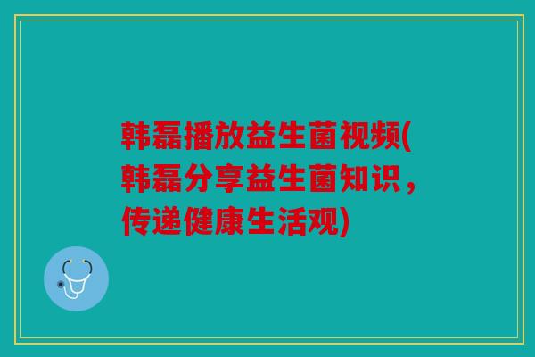韩磊播放益生菌视频(韩磊分享益生菌知识,传递健康生活观) 韩磊播放益生菌视频(韩磊分享益生菌知识,传递健康生活观)