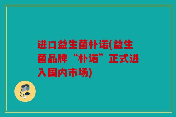 进口益生菌朴诺(益生菌品牌“朴诺”正式进入国内市场) 进口益生菌朴诺(益生菌品牌“朴诺”正式进入国内市场)