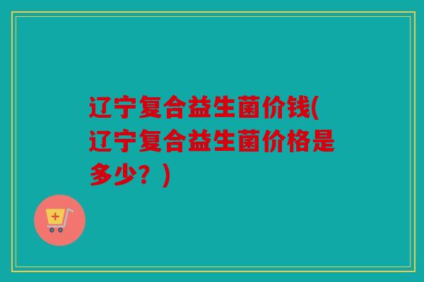 辽宁复合益生菌价钱(辽宁复合益生菌价格是多少?) 辽宁复合益生菌价钱(辽宁复合益生菌价格是多少?)