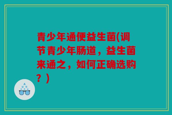 青少年通便益生菌(调节青少年肠道，益生菌来通之，如何正确选购？)