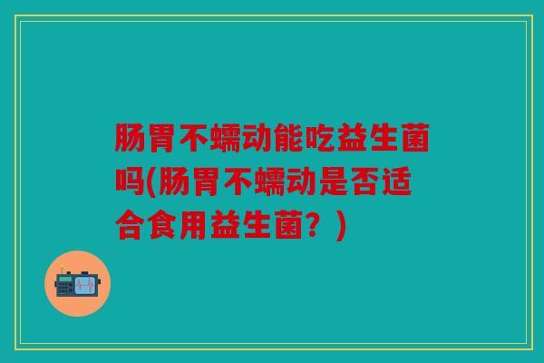 肠胃不蠕动能吃益生菌吗(肠胃不蠕动是否适合食用益生菌?) 肠胃不蠕动能吃益生菌吗(肠胃不蠕动是否适合食用益生菌?)