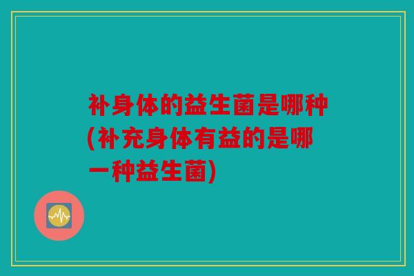 补身体的益生菌是哪种(补充身体有益的是哪一种益生菌)