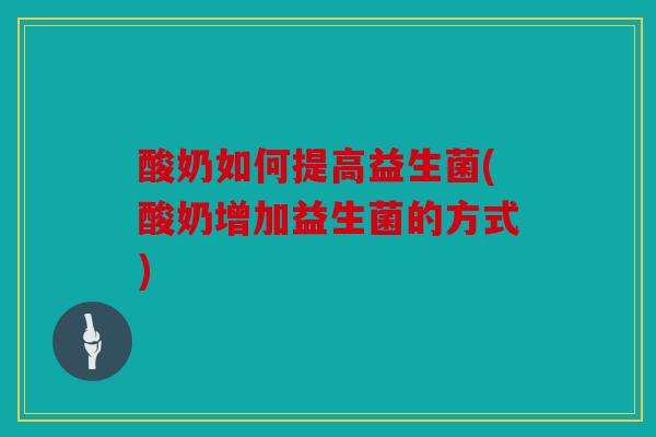 酸奶如何提高益生菌(酸奶增加益生菌的方式) 酸奶如何提高益生菌(酸奶增加益生菌的方式)