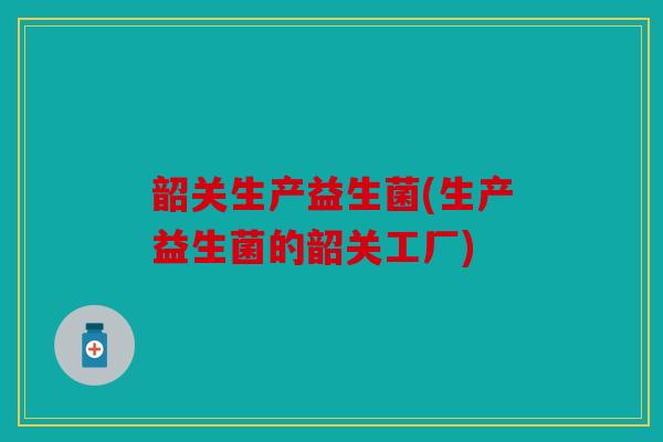 韶关生产益生菌(生产益生菌的韶关工厂)