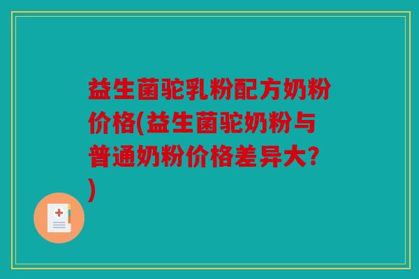 益生菌驼乳粉配方奶粉价格(益生菌驼奶粉与普通奶粉价格差异大？)