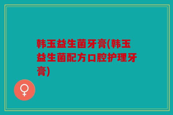 韩玉益生菌牙膏(韩玉益生菌配方口腔护理牙膏)