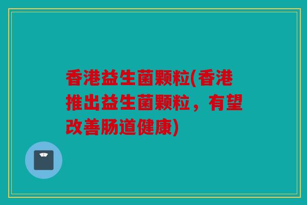 香港益生菌颗粒(香港推出益生菌颗粒,有望改善肠道健康) 香港益生菌颗粒(香港推出益生菌颗粒,有望改善肠道健康)