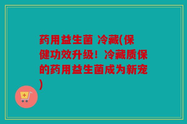 药用益生菌 冷藏(保健功效升级!冷藏质保的药用益生菌成为新宠) 药用益生菌 冷藏(保健功效升级!冷藏质保的药用益生菌成为新宠)