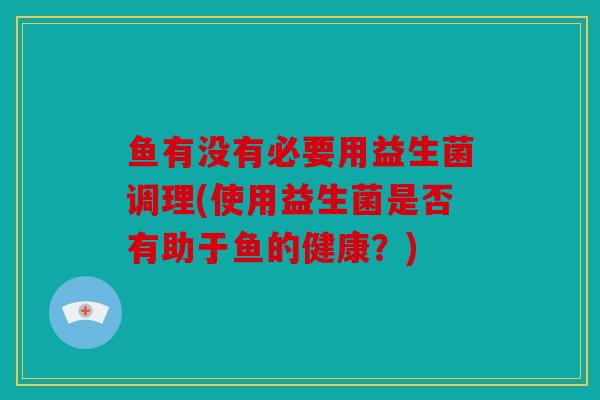 鱼有没有必要用益生菌调理(使用益生菌是否有助于鱼的健康?) 鱼有没有必要用益生菌调理(使用益生菌是否有助于鱼的健康?)
