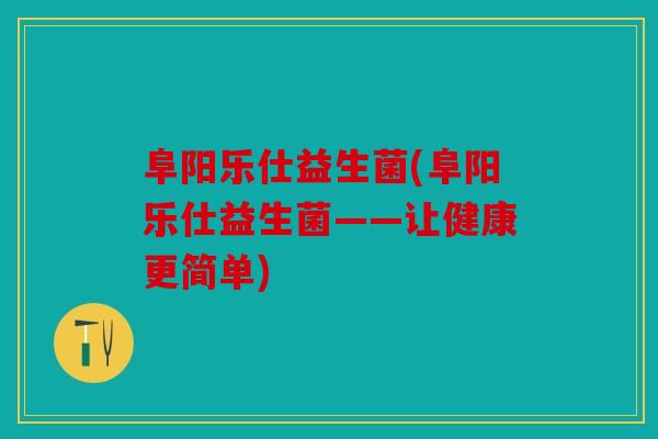 阜阳乐仕益生菌(阜阳乐仕益生菌——让健康更简单)