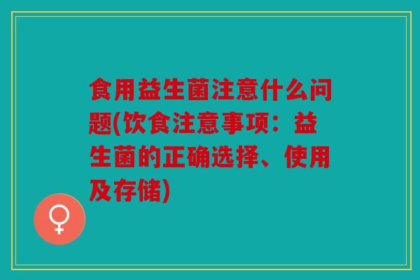 食用益生菌注意什么问题(饮食注意事项:益生菌的正确选择、使用及存储) 食用益生菌注意什么问题(饮食注意事项:益生菌的正确选择、使用及存储)