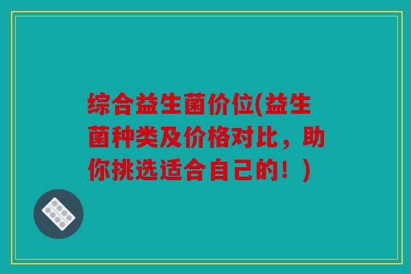 综合益生菌价位(益生菌种类及价格对比，助你挑选适合自己的！)