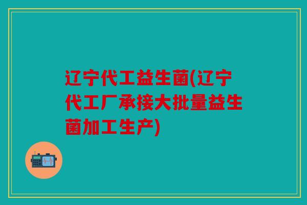 辽宁代工益生菌(辽宁代工厂承接大批量益生菌加工生产)