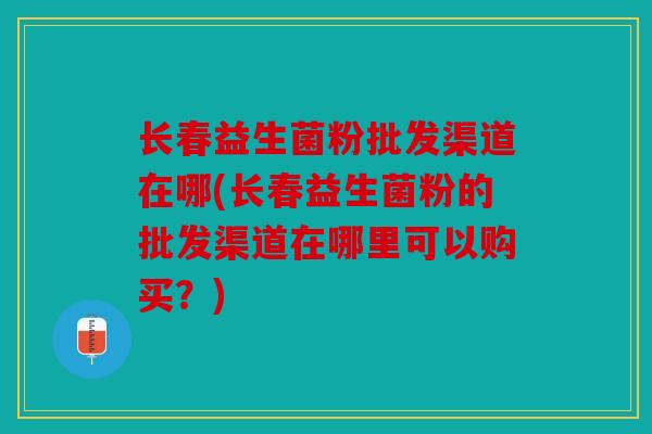 长春益生菌粉批发渠道在哪(长春益生菌粉的批发渠道在哪里可以购买？)