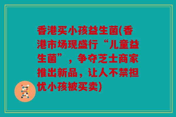 香港买小孩益生菌(香港市场现盛行“儿童益生菌”，争夺芝士商家推出新品，让人不禁担忧小孩被买卖)