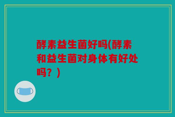 酵素益生菌好吗(酵素和益生菌对身体有好处吗？)