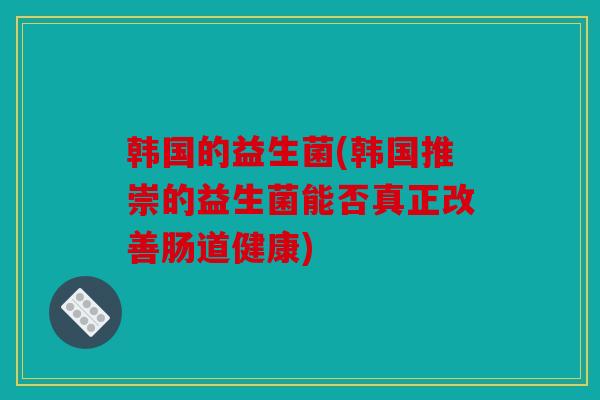韩国的益生菌(韩国推崇的益生菌能否真正改善肠道健康)