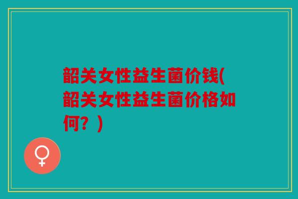 韶关女性益生菌价钱(韶关女性益生菌价格如何?) 韶关女性益生菌价钱(韶关女性益生菌价格如何?)
