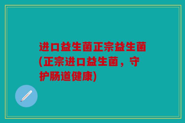 进口益生菌正宗益生菌(正宗进口益生菌，守护肠道健康)