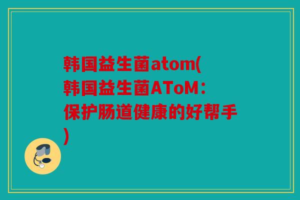 韩国益生菌atom(韩国益生菌AToM:保护肠道健康的好帮手) 韩国益生菌atom(韩国益生菌AToM:保护肠道健康的好帮手)