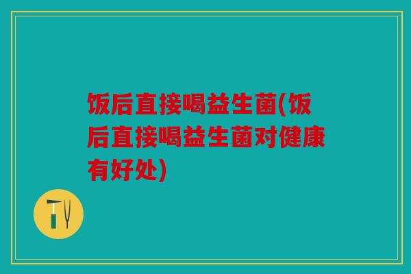 饭后直接喝益生菌(饭后直接喝益生菌对健康有好处)
