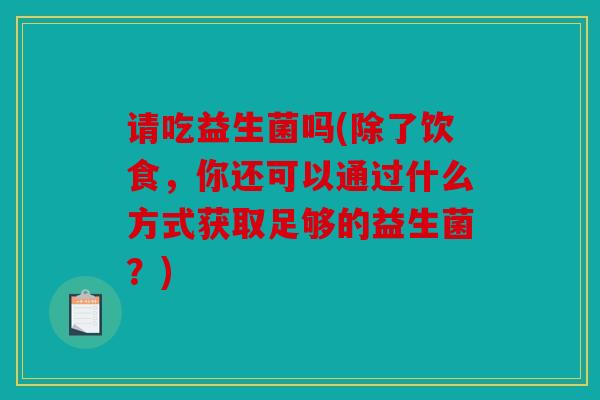 请吃益生菌吗(除了饮食，你还可以通过什么方式获取足够的益生菌？)