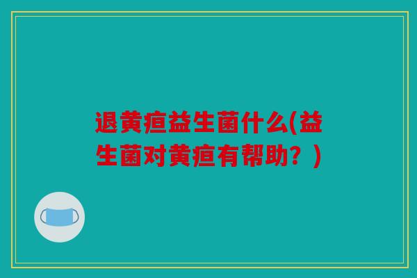 退黄疸益生菌什么(益生菌对黄疸有帮助？)