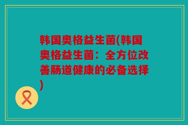韩国奥格益生菌(韩国奥格益生菌：全方位改善肠道健康的必备选择)