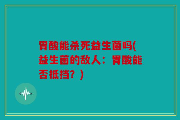 胃酸能杀死益生菌吗(益生菌的敌人：胃酸能否抵挡？)