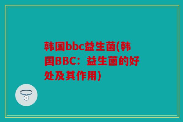 韩国bbc益生菌(韩国BBC：益生菌的好处及其作用)