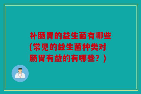 补肠胃的益生菌有哪些(常见的益生菌种类对肠胃有益的有哪些？)