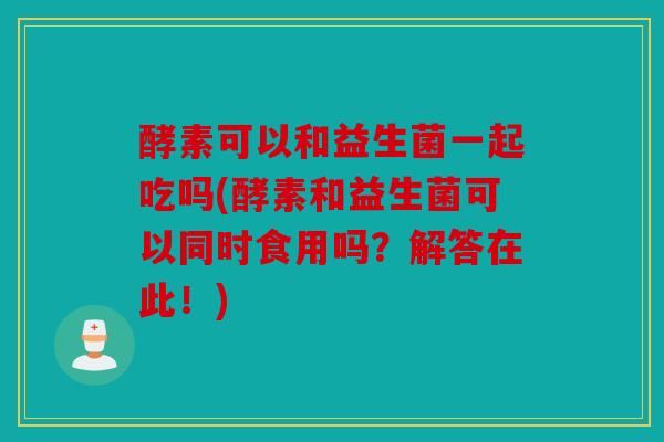 酵素可以和益生菌一起吃吗(酵素和益生菌可以同时食用吗？解答在此！)