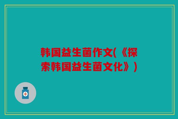 韩国益生菌作文(《探索韩国益生菌文化》)