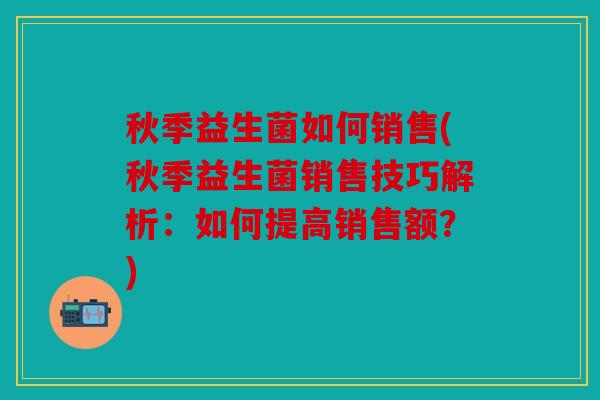 秋季益生菌如何销售(秋季益生菌销售技巧解析：如何提高销售额？)