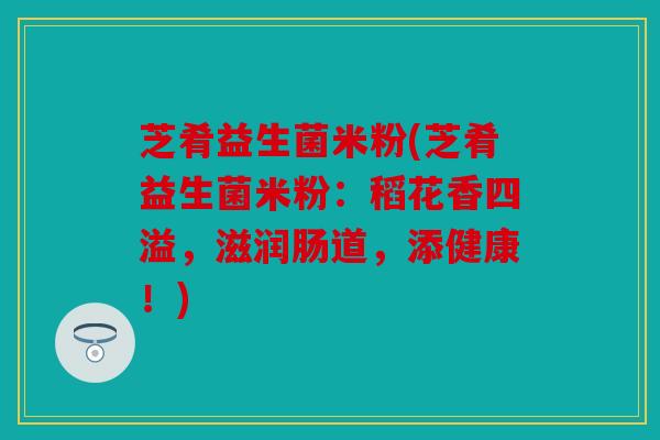 芝肴益生菌米粉(芝肴益生菌米粉：稻花香四溢，滋润肠道，添健康！)