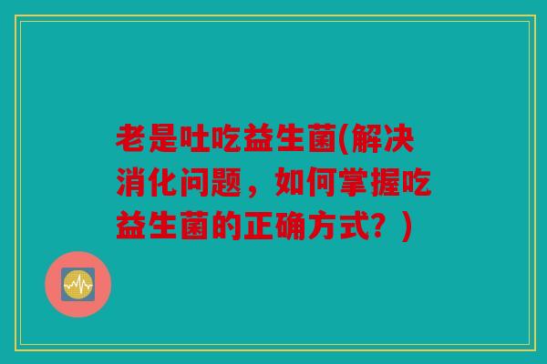 老是吐吃益生菌(解决消化问题，如何掌握吃益生菌的正确方式？)