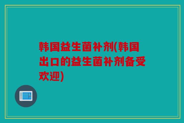 韩国益生菌补剂(韩国出口的益生菌补剂备受欢迎) 韩国益生菌补剂(韩国出口的益生菌补剂备受欢迎)