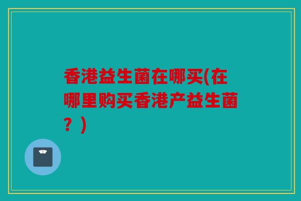 香港益生菌在哪买(在哪里购买香港产益生菌？)
