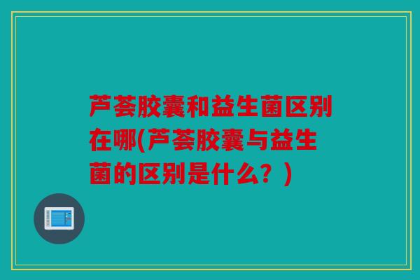 芦荟胶囊和益生菌区别在哪(芦荟胶囊与益生菌的区别是什么？)