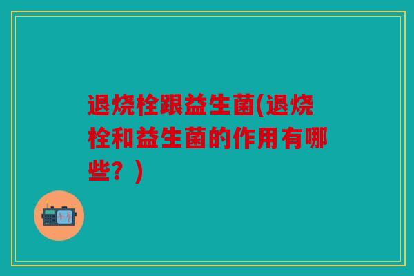 退烧栓跟益生菌(退烧栓和益生菌的作用有哪些？)