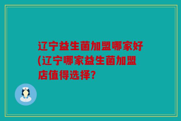 辽宁益生菌加盟哪家好(辽宁哪家益生菌加盟店值得选择？